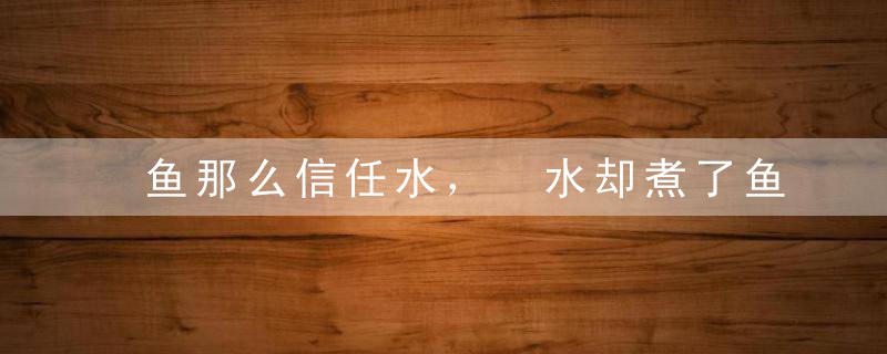 鱼那么信任水， 水却煮了鱼！我看了20遍！